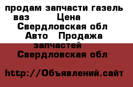 продам запчасти газель, ваз 2107 › Цена ­ 10 000 - Свердловская обл. Авто » Продажа запчастей   . Свердловская обл.